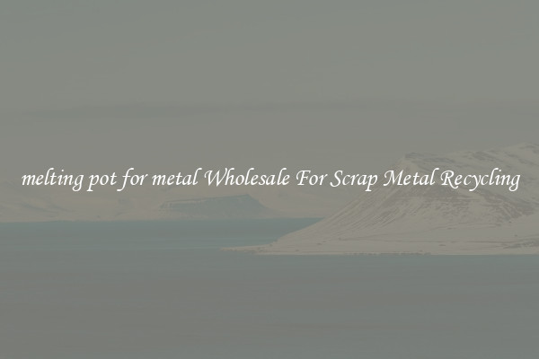 melting pot for metal Wholesale For Scrap Metal Recycling